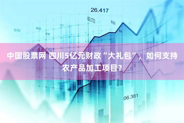 中国股票网 四川5亿元财政“大礼包”，如何支持农产品加工项目？