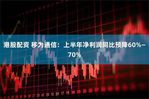 港股配资 移为通信：上半年净利润同比预降60%—70%