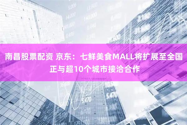 南昌股票配资 京东：七鲜美食MALL将扩展至全国 正与超10个城市接洽合作