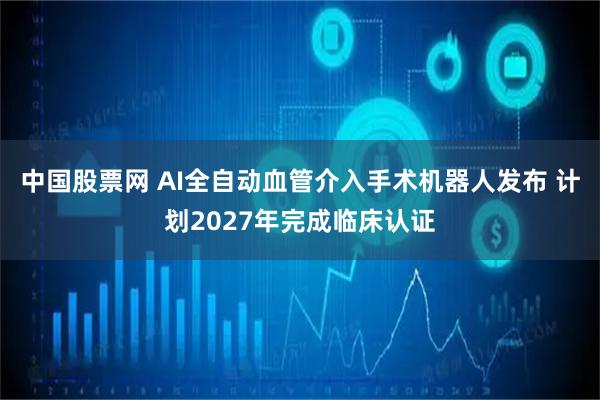 中国股票网 AI全自动血管介入手术机器人发布 计划2027年完成临床认证