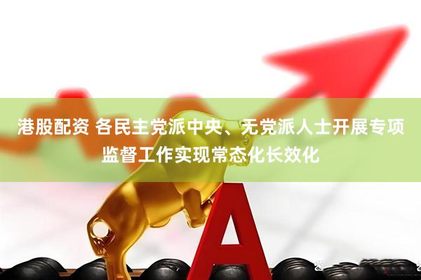 港股配资 各民主党派中央、无党派人士开展专项监督工作实现常态化长效化