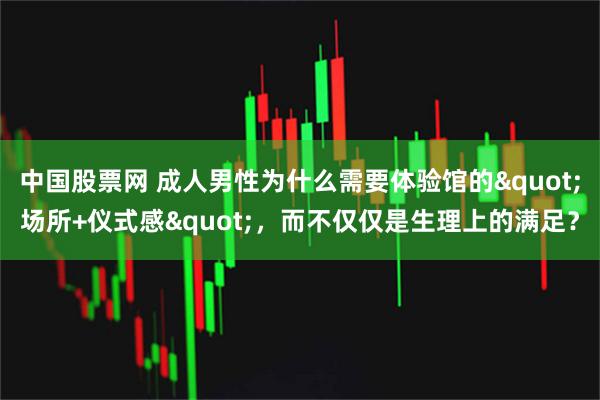 中国股票网 成人男性为什么需要体验馆的&quot;场所+仪式感&quot;，而不仅仅是生理上的满足？