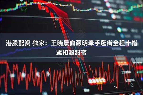港股配资 独家：王晓晨俞灏明牵手逛街全程十指紧扣超甜蜜