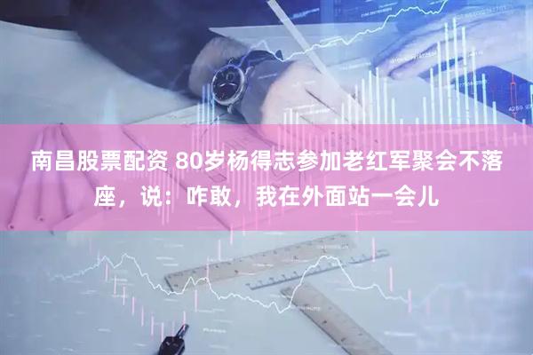 南昌股票配资 80岁杨得志参加老红军聚会不落座，说：咋敢，我在外面站一会儿