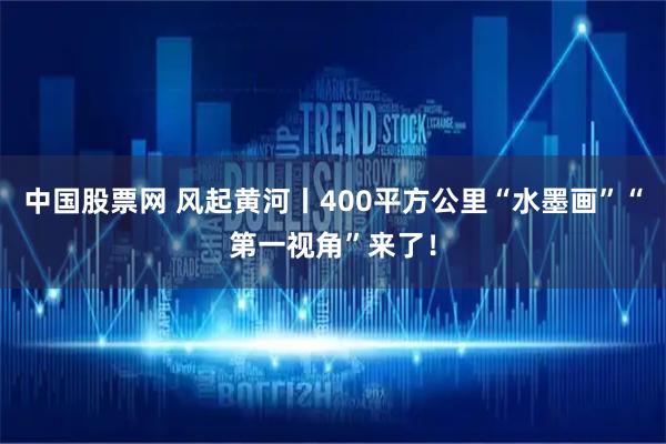中国股票网 风起黄河丨400平方公里“水墨画”“第一视角”来了！